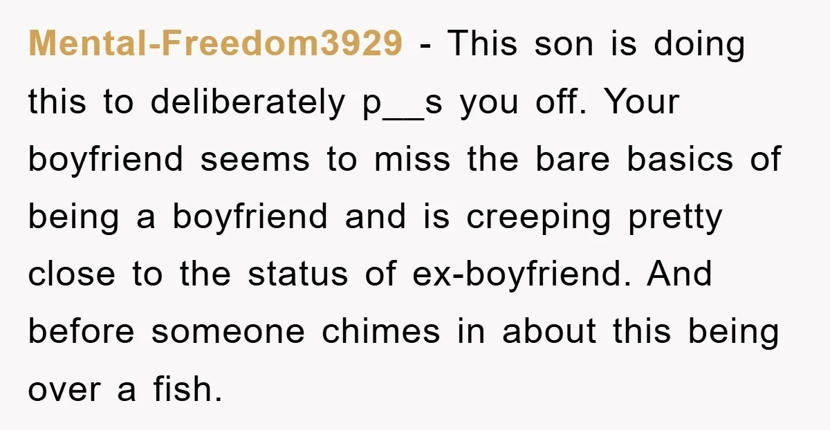 Mental-Freedom3929 − This son is doing this to deliberately p__s you off. Your boyfriend seems to miss the bare basics of being a boyfriend and is creeping pretty close to...