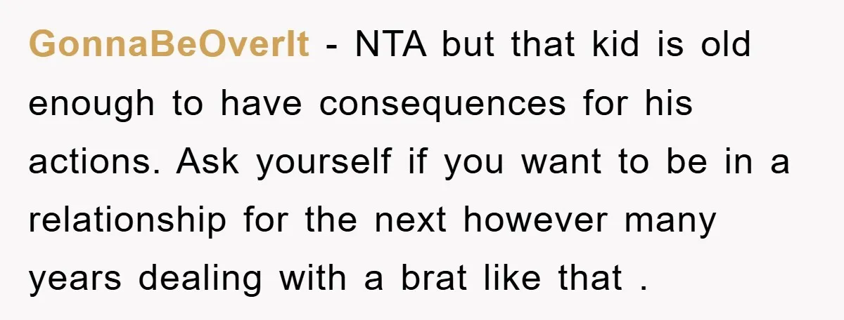 GonnaBeOverIt − NTA but that kid is old enough to have consequences for his actions. Ask yourself if you want to be in a relationship for the next however many...