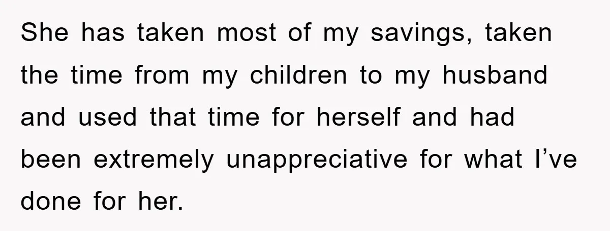 She has taken most of my savings, taken the time from my children to my husband and used that time for herself and had been extremely unappreciative for what I’ve...