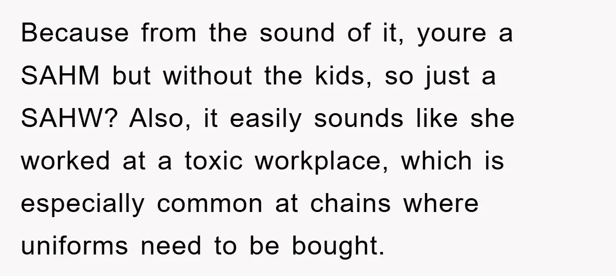 Because from the sound of it, youre a SAHM but without the kids, so just a SAHW? Also, it easily sounds like she worked at a toxic workplace, which is...
