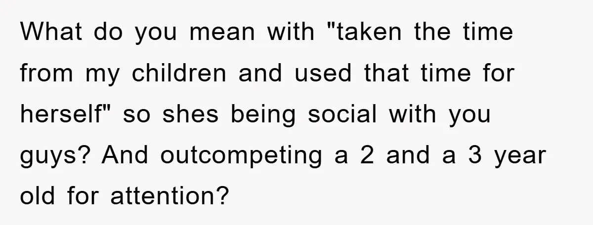 What do you mean with "taken the time from my children and used that time for herself" so shes being social with you guys? And outcompeting a 2 and a...