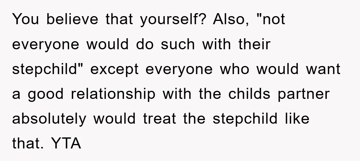 You believe that yourself? Also, "not everyone would do such with their stepchild" except everyone who would want a good relationship with the childs partner absolutely would treat the stepchild...
