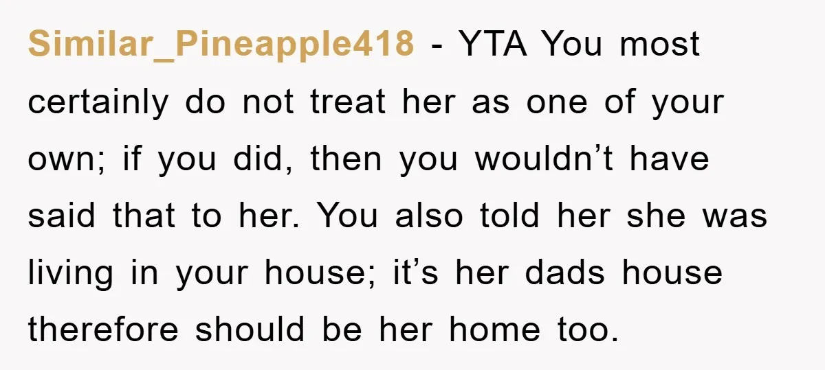 Similar_Pineapple418 − YTA You most certainly do not treat her as one of your own; if you did, then you wouldn’t have said that to her. You also told her...