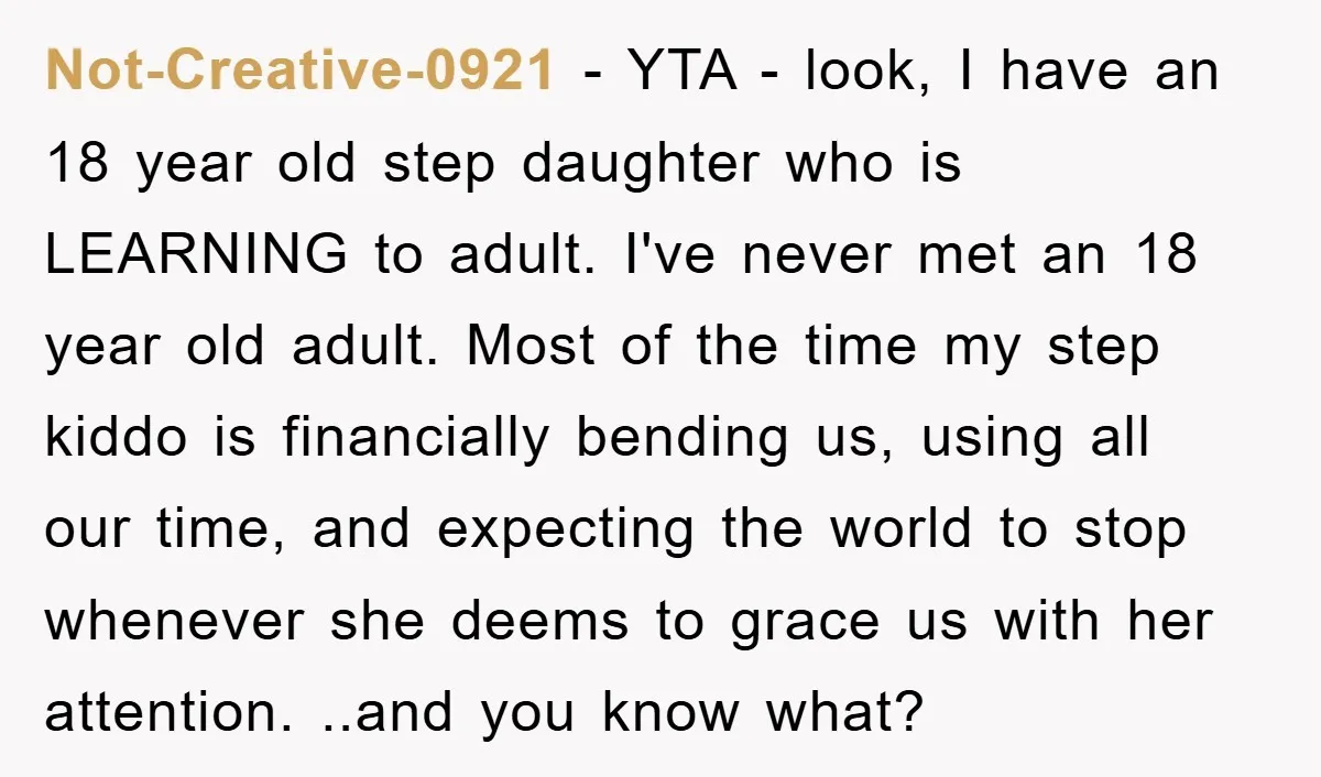 Not-Creative-0921 − YTA - look, I have an 18 year old step daughter who is LEARNING to adult. I've never met an 18 year old adult. Most of the time...