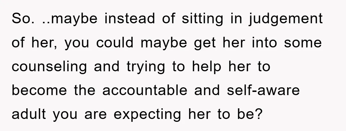 So. ..maybe instead of sitting in judgement of her, you could maybe get her into some counseling and trying to help her to become the accountable and self-aware adult you...