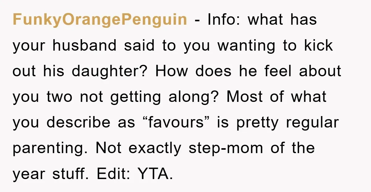 FunkyOrangePenguin − Info: what has your husband said to you wanting to kick out his daughter? How does he feel about you two not getting along? Most of what you...