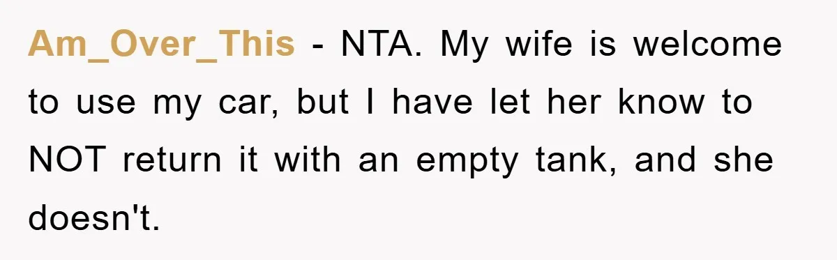 Am_Over_This − NTA. My wife is welcome to use my car, but I have let her know to NOT return it with an empty tank, and she doesn't.