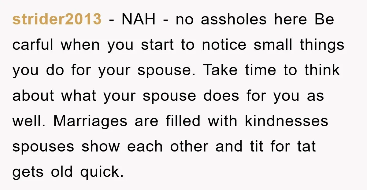 strider2013 − NAH - no assholes here Be carful when you start to notice small things you do for your spouse. Take time to think about what your spouse does...