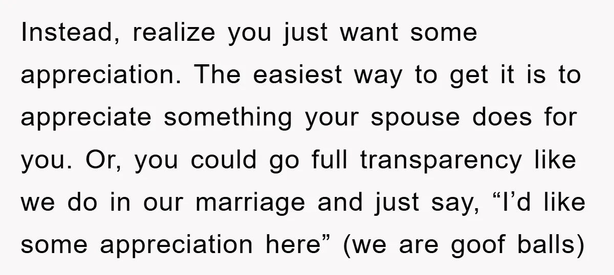 Instead, realize you just want some appreciation. The easiest way to get it is to appreciate something your spouse does for you. Or, you could go full transparency like we...