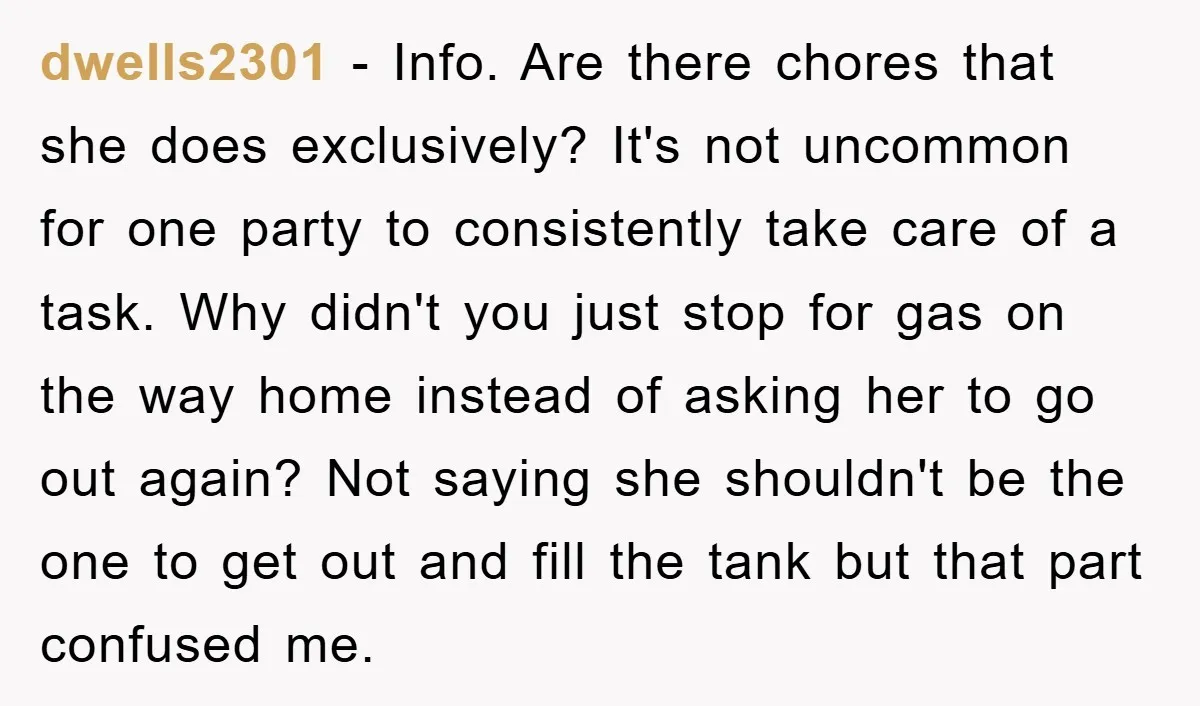 dwells2301 − Info. Are there chores that she does exclusively? It's not uncommon for one party to consistently take care of a task. Why didn't you just stop for gas...