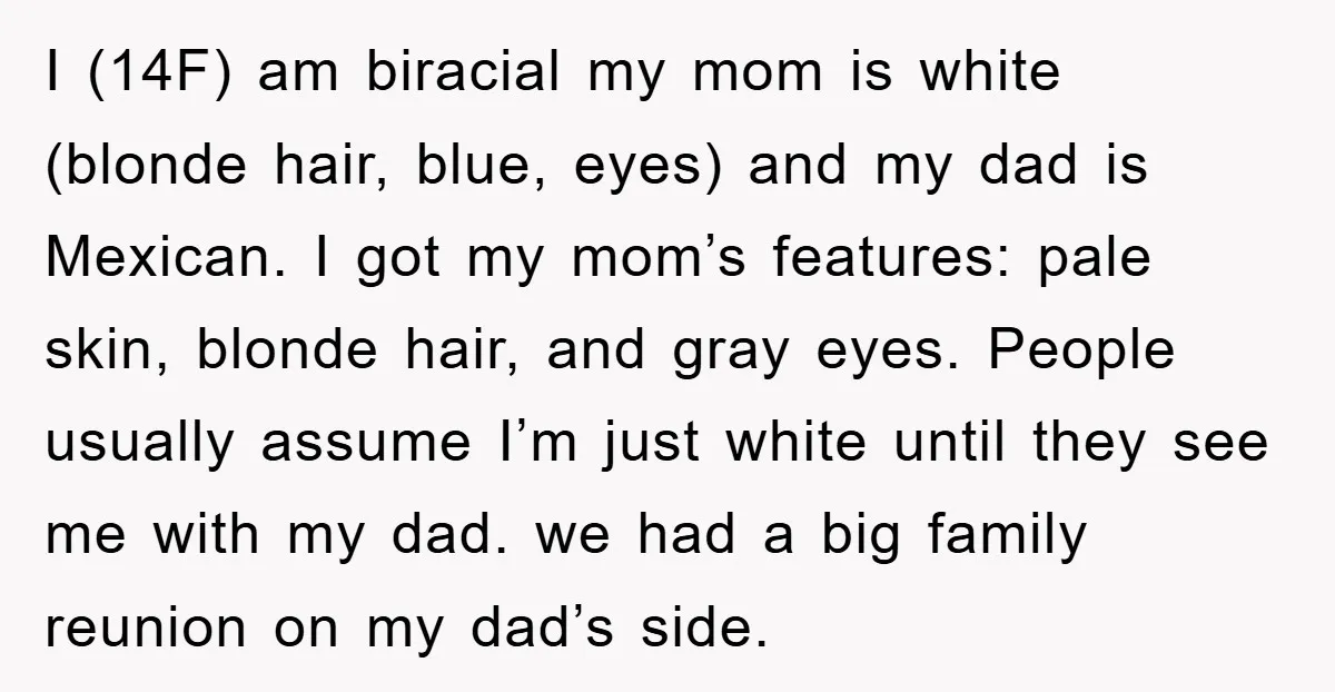 I (14F) am biracial my mom is white (blonde hair, blue, eyes) and my dad is Mexican. I got my mom’s features: pale skin, blonde hair, and gray eyes. People...