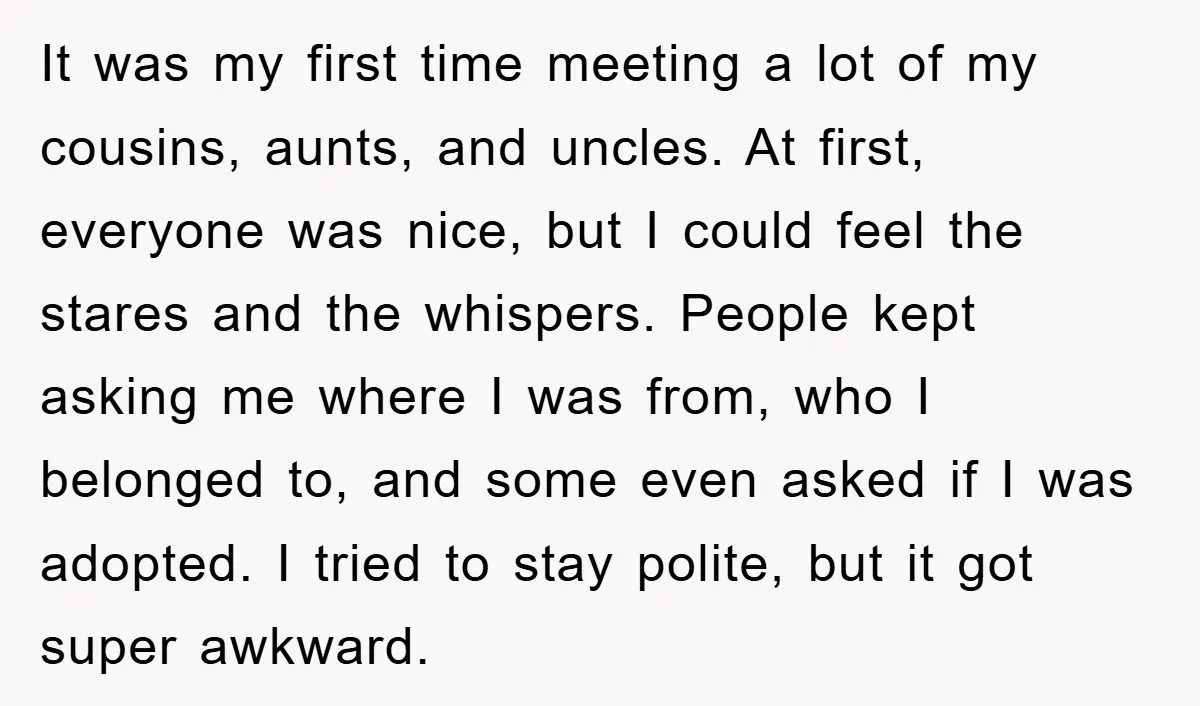 It was my first time meeting a lot of my cousins, aunts, and uncles. At first, everyone was nice, but I could feel the stares and the whispers. People kept...
