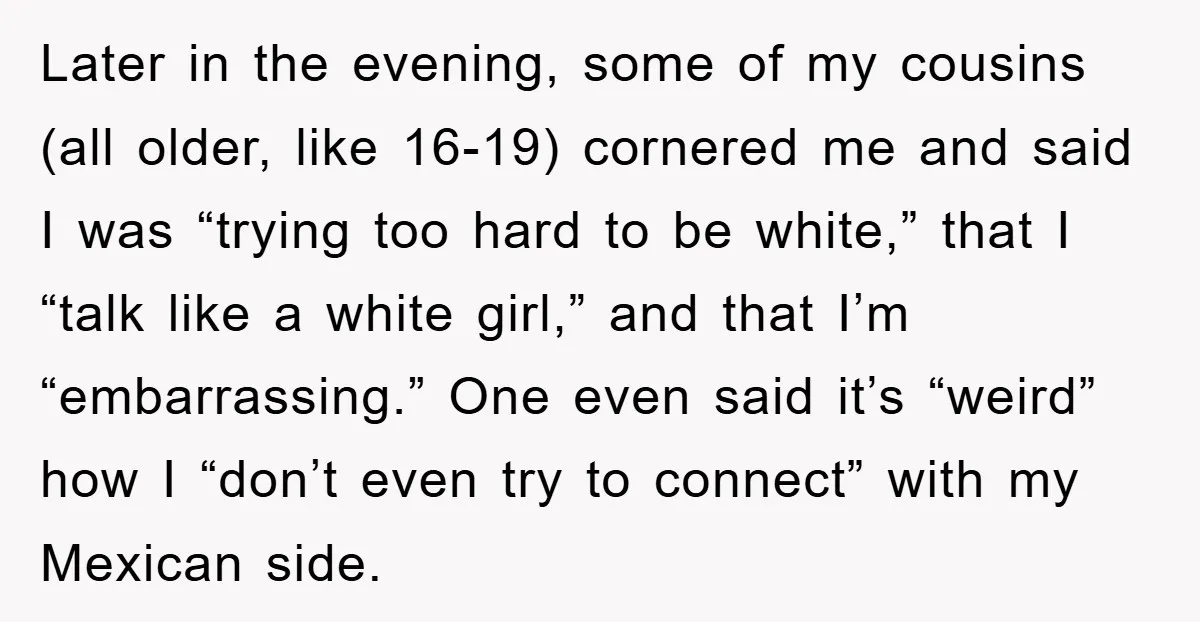Later in the evening, some of my cousins (all older, like 16-19) cornered me and said I was “trying too hard to be white,” that I “talk like a white...