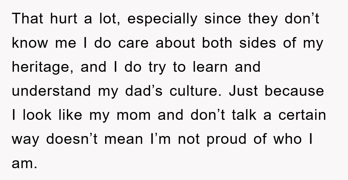 That hurt a lot, especially since they don’t know me I do care about both sides of my heritage, and I do try to learn and understand my dad’s culture....