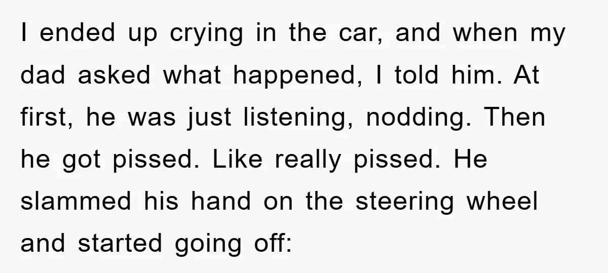 I ended up crying in the car, and when my dad asked what happened, I told him. At first, he was just listening, nodding. Then he got pissed. Like really...