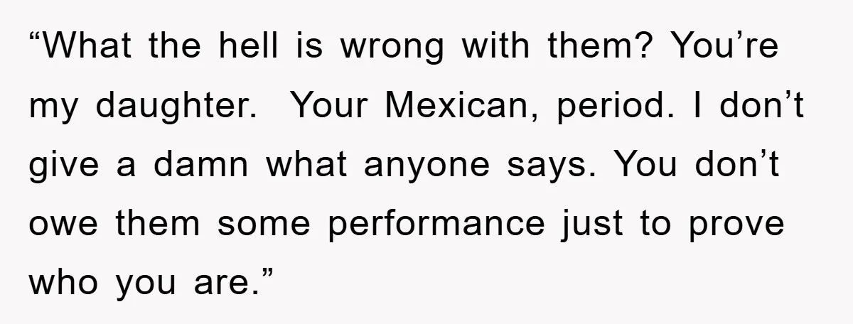 “What the hell is wrong with them? You’re my daughter. Your Mexican, period. I don’t give a damn what anyone says. You don’t owe them some performance just to prove...