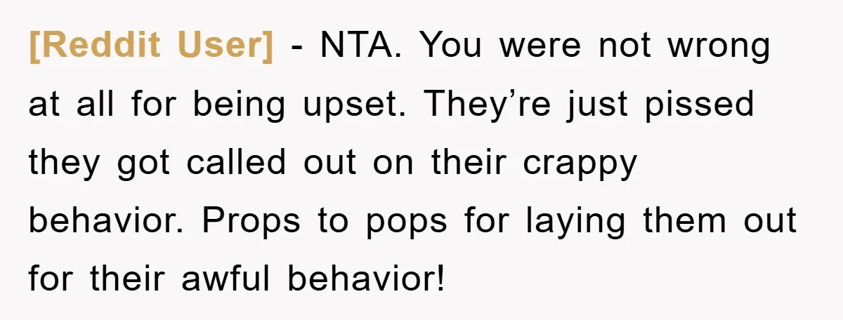 [Reddit User] − NTA. You were not wrong at all for being upset. They’re just pissed they got called out on their crappy behavior. Props to pops for laying them...