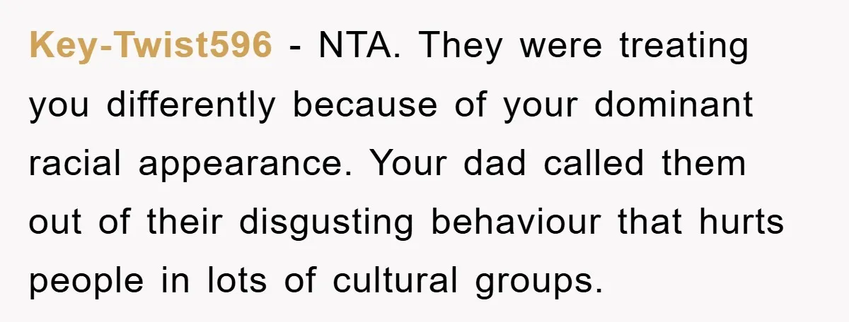 Key-Twist596 − NTA. They were treating you differently because of your dominant racial appearance. Your dad called them out of their disgusting behaviour that hurts people in lots of cultural...