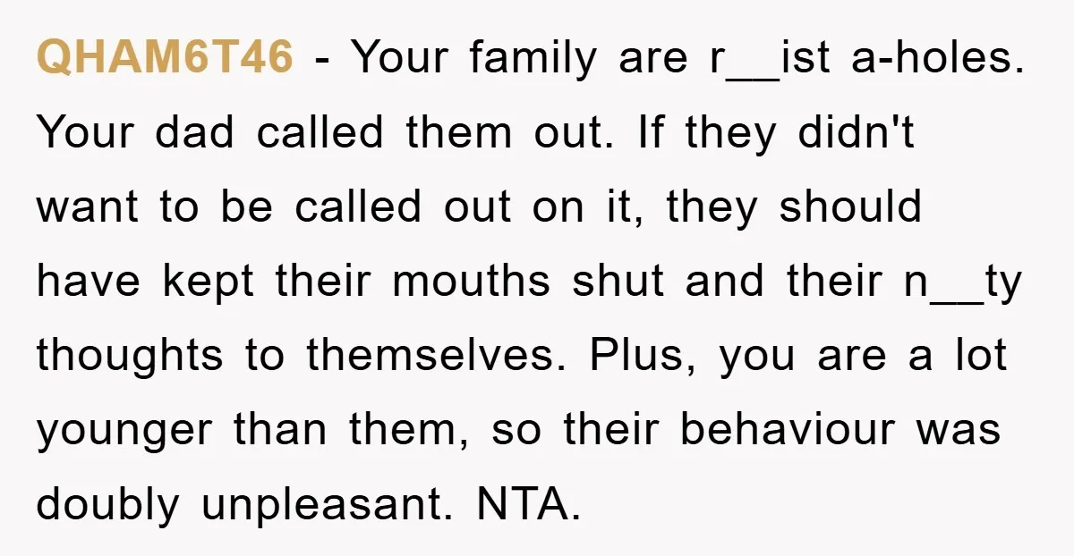 QHAM6T46 − Your family are r__ist a-holes. Your dad called them out. If they didn't want to be called out on it, they should have kept their mouths shut and...