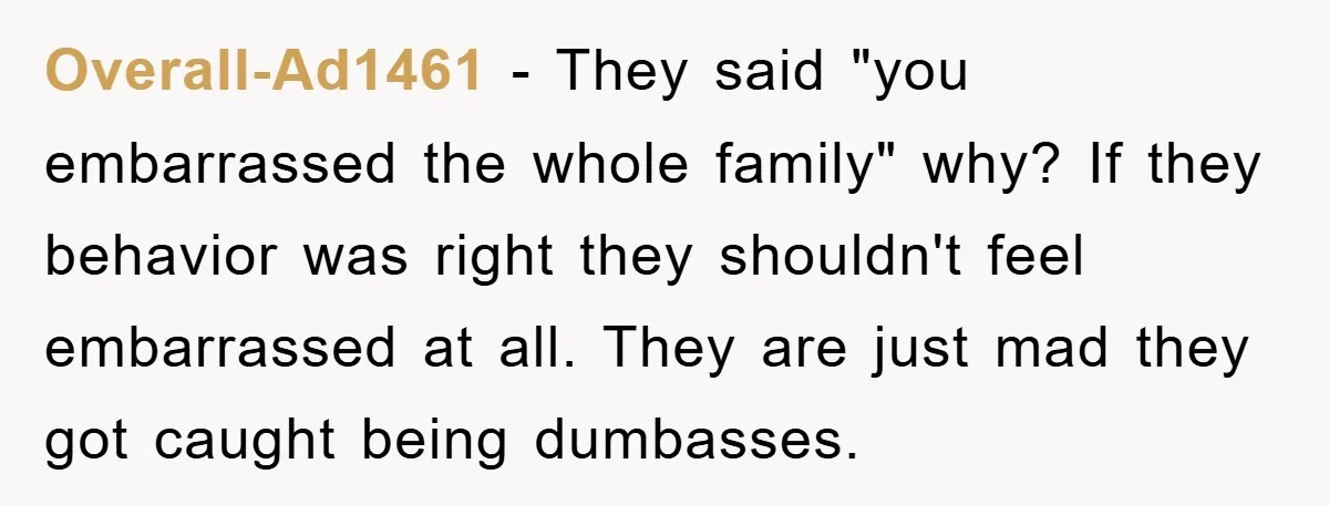Overall-Ad1461 − They said "you embarrassed the whole family" why? If they behavior was right they shouldn't feel embarrassed at all. They are just mad they got caught being dumbasses.