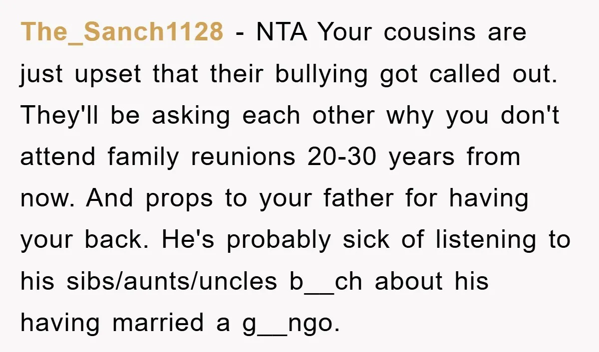 The_Sanch1128 − NTA Your cousins are just upset that their bullying got called out. They'll be asking each other why you don't attend family reunions 20-30 years from now. And...