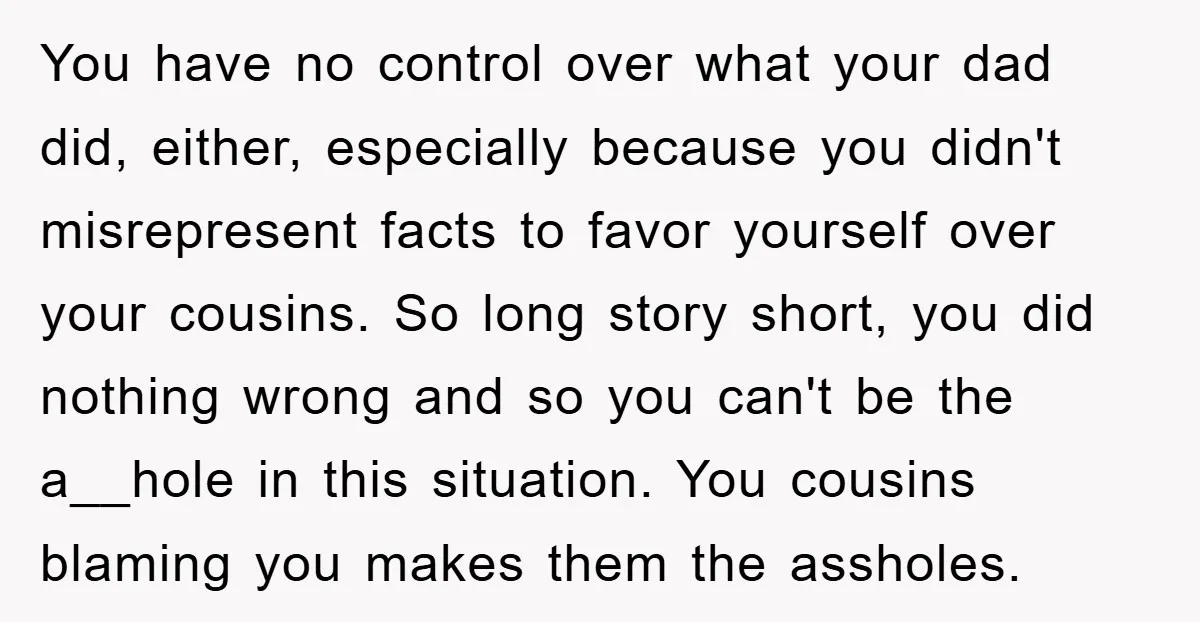 You have no control over what your dad did, either, especially because you didn't misrepresent facts to favor yourself over your cousins. So long story short, you did nothing wrong...