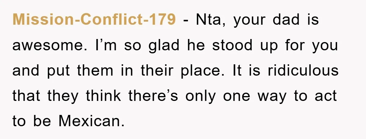 Mission-Conflict-179 − Nta, your dad is awesome. I’m so glad he stood up for you and put them in their place. It is ridiculous that they think there’s only one...
