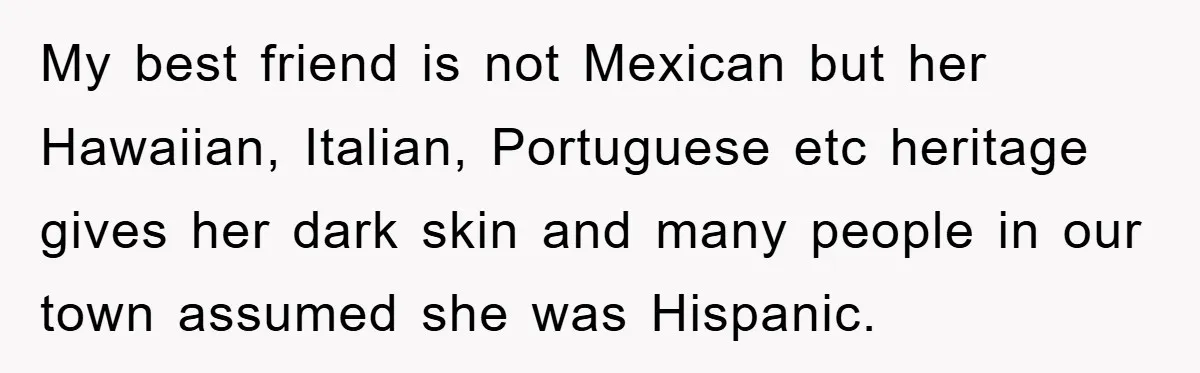 My best friend is not Mexican but her Hawaiian, Italian, Portuguese etc heritage gives her dark skin and many people in our town assumed she was Hispanic.