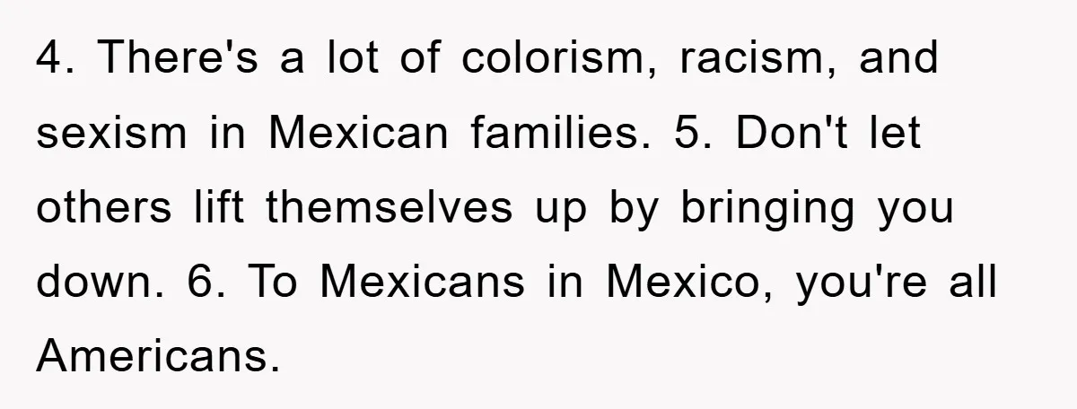 4. There's a lot of colorism, racism, and sexism in Mexican families. 5. Don't let others lift themselves up by bringing you down. 6. To Mexicans in Mexico, you're all...