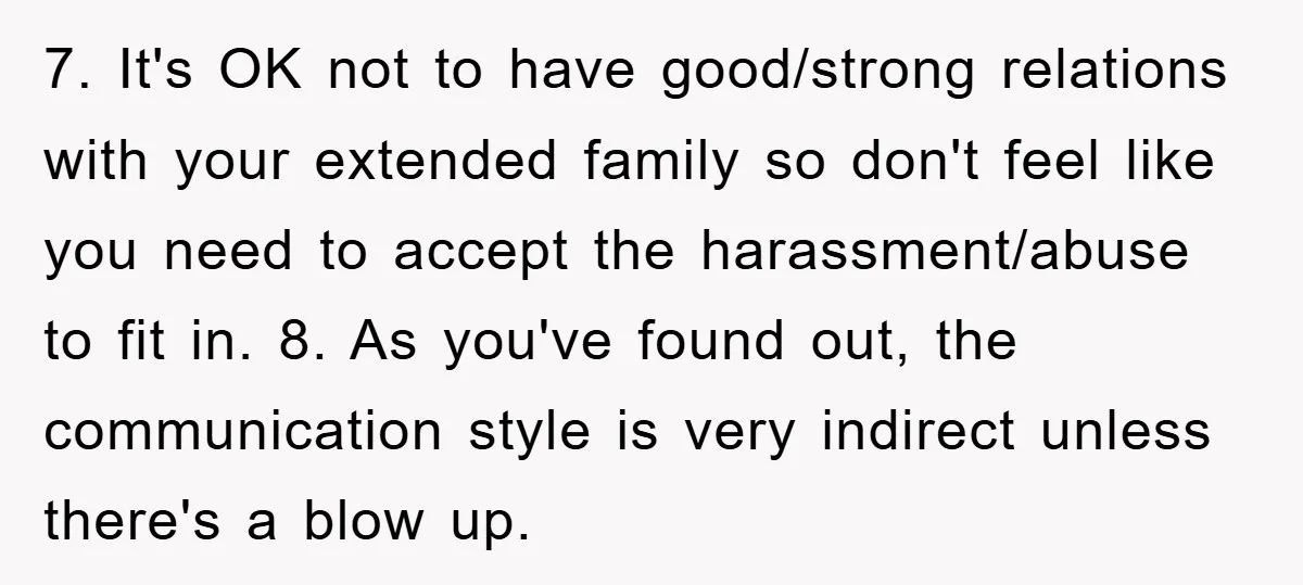 7. It's OK not to have good/strong relations with your extended family so don't feel like you need to accept the harassment/abuse to fit in. 8. As you've found out,...