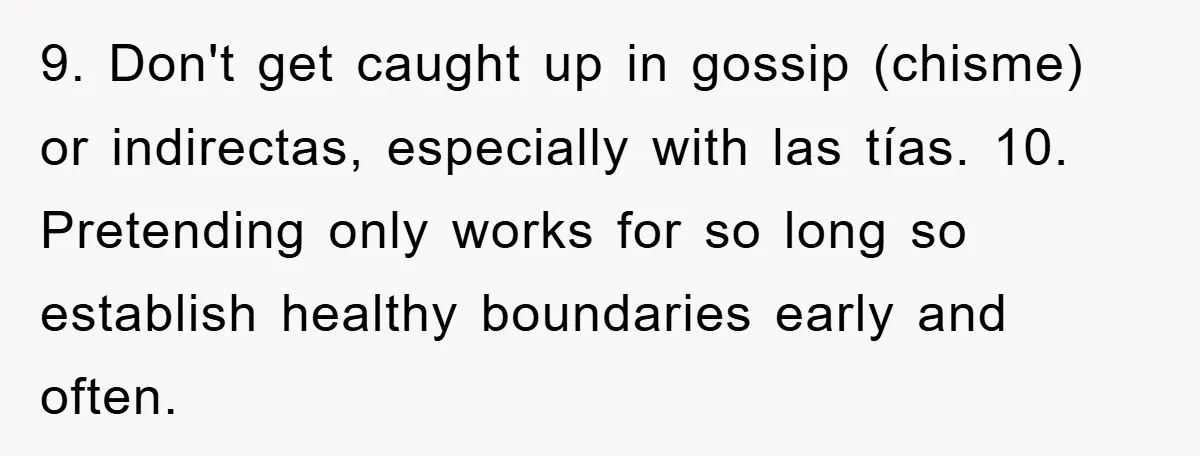 9. Don't get caught up in gossip (chisme) or indirectas, especially with las tías. 10. Pretending only works for so long so establish healthy boundaries early and often.