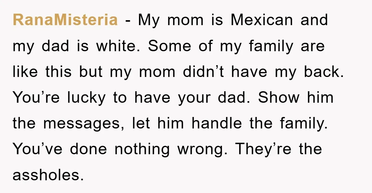 RanaMisteria − My mom is Mexican and my dad is white. Some of my family are like this but my mom didn’t have my back. You’re lucky to have your...