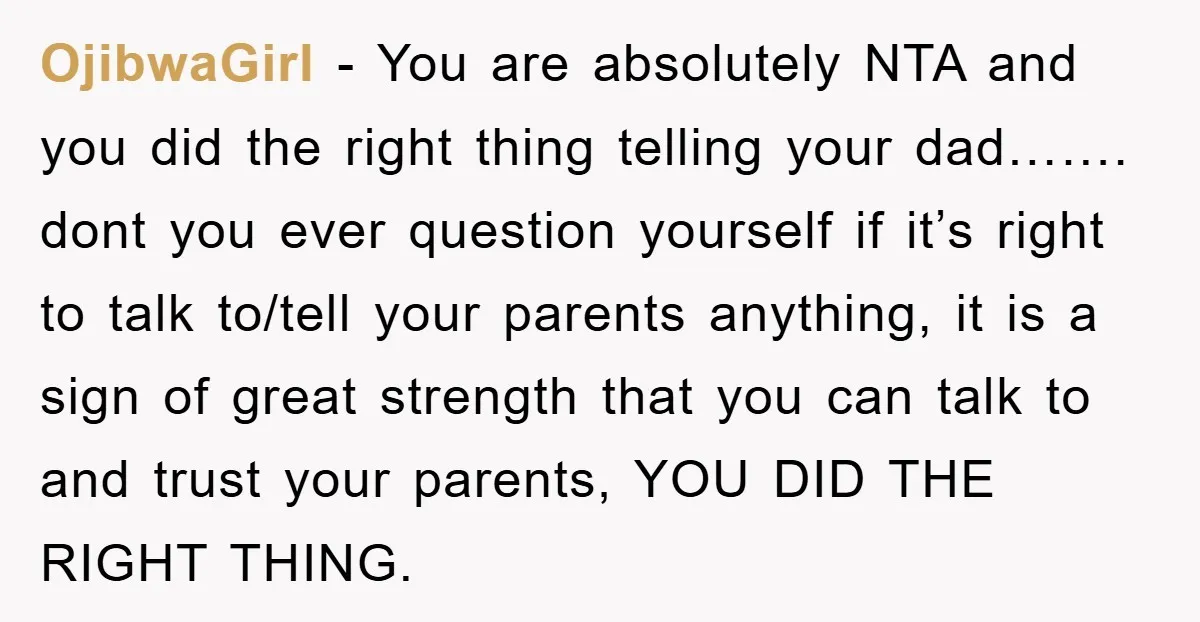 OjibwaGirl − You are absolutely NTA and you did the right thing telling your dad……. dont you ever question yourself if it’s right to talk to/tell your parents anything, it...