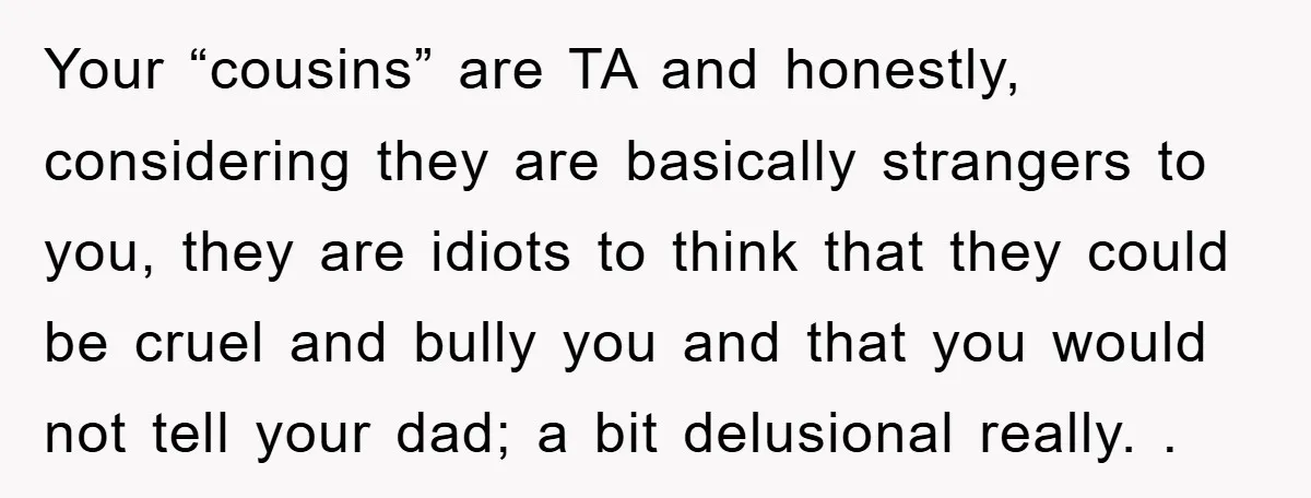 Your “cousins” are TA and honestly, considering they are basically strangers to you, they are idiots to think that they could be cruel and bully you and that you would...