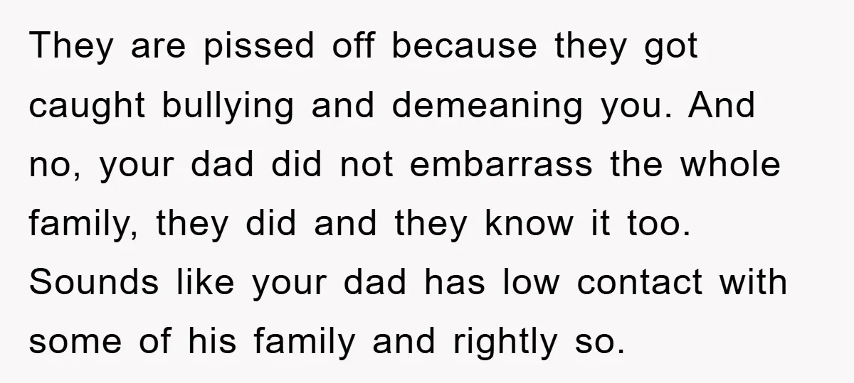 They are pissed off because they got caught bullying and demeaning you. And no, your dad did not embarrass the whole family, they did and they know it too. Sounds...