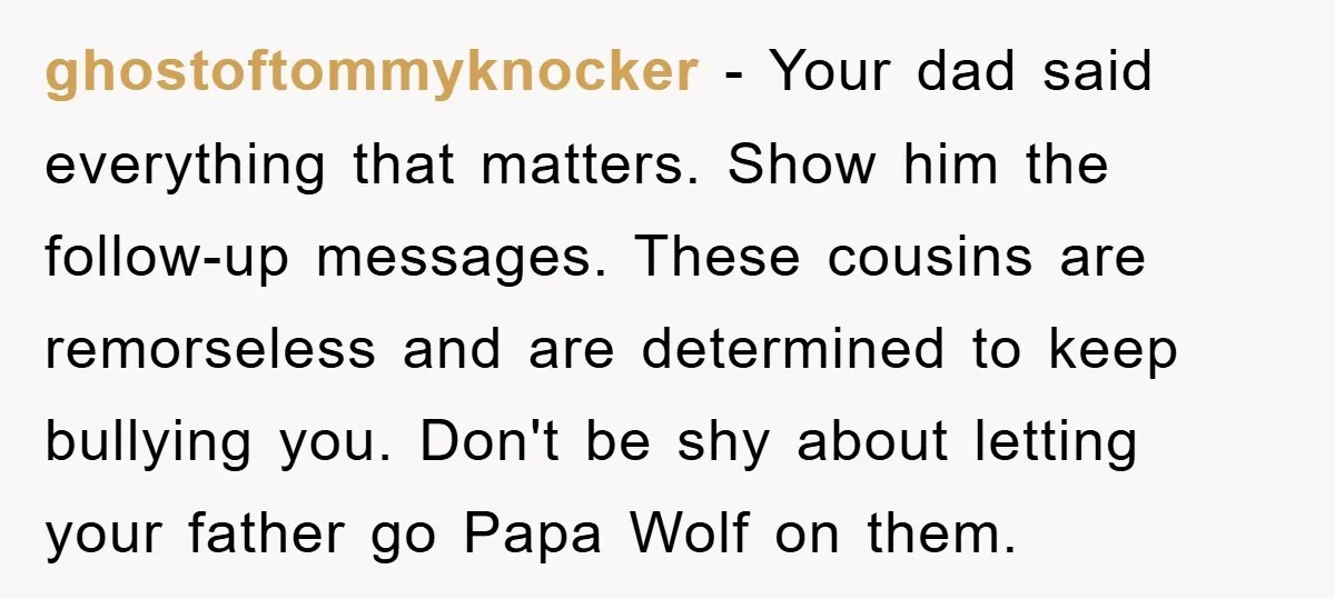 ghostoftommyknocker − Your dad said everything that matters. Show him the follow-up messages. These cousins are remorseless and are determined to keep bullying you. Don't be shy about letting your...