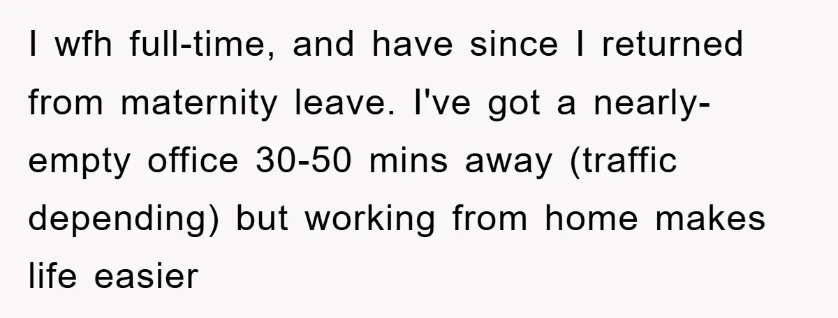 I wfh full-time, and have since I returned from maternity leave. I've got a nearly-empty office 30-50 mins away (traffic depending) but working from home makes life easier