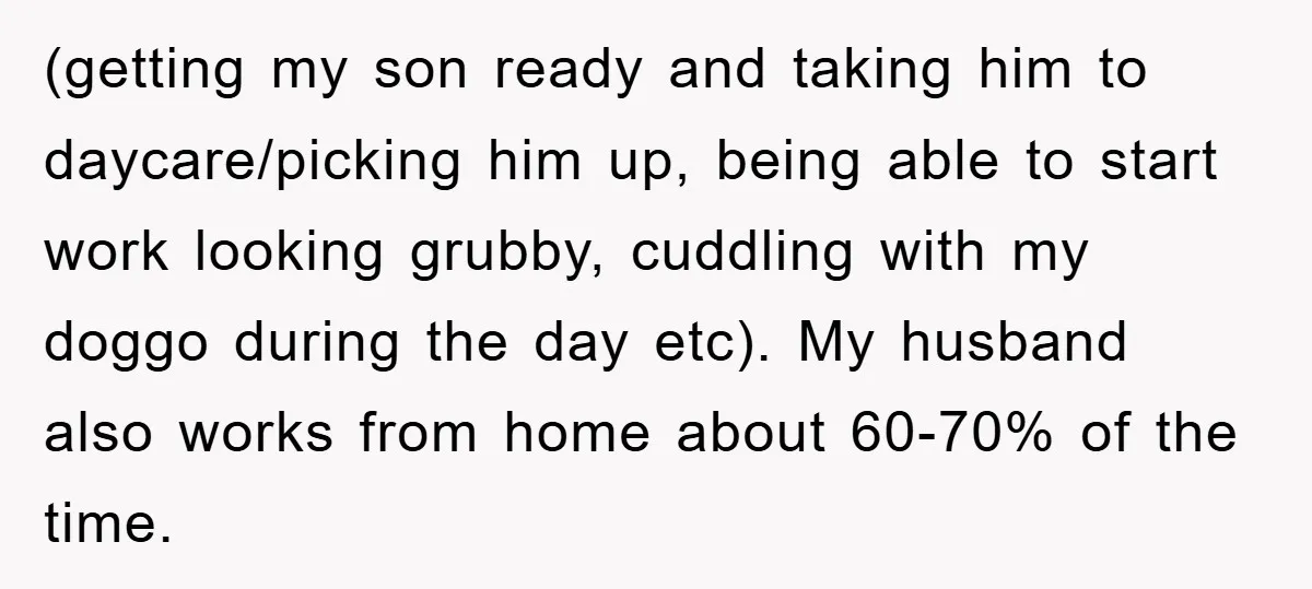 (getting my son ready and taking him to daycare/picking him up, being able to start work looking grubby, cuddling with my doggo during the day etc). My husband also works...