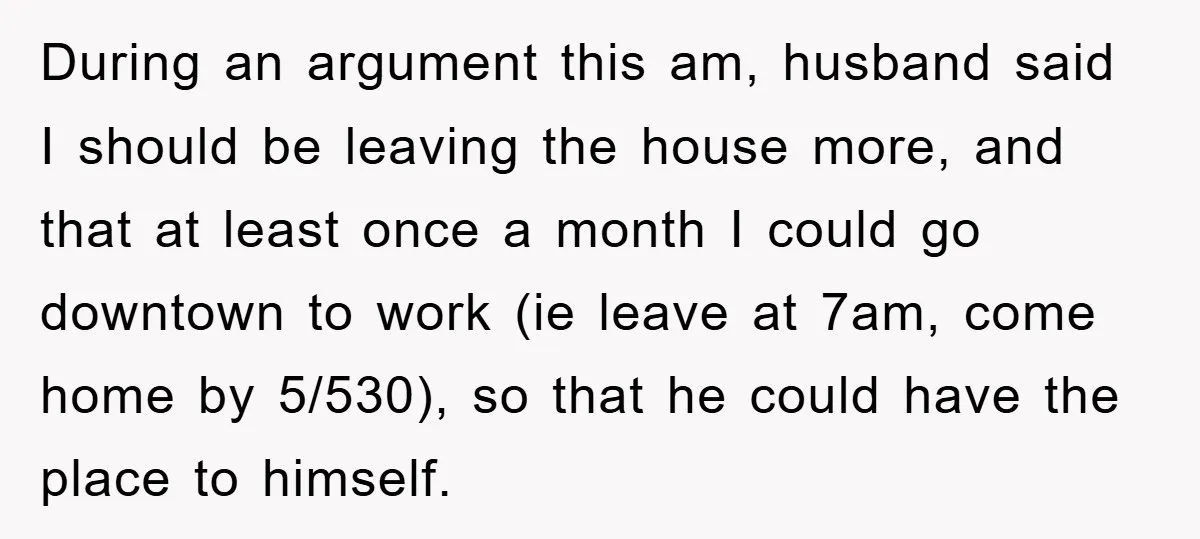 During an argument this am, husband said I should be leaving the house more, and that at least once a month I could go downtown to work (ie leave at...