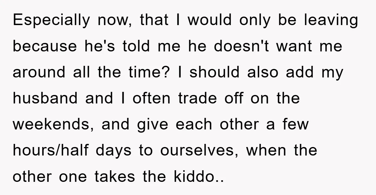 Especially now, that I would only be leaving because he's told me he doesn't want me around all the time? I should also add my husband and I often trade...