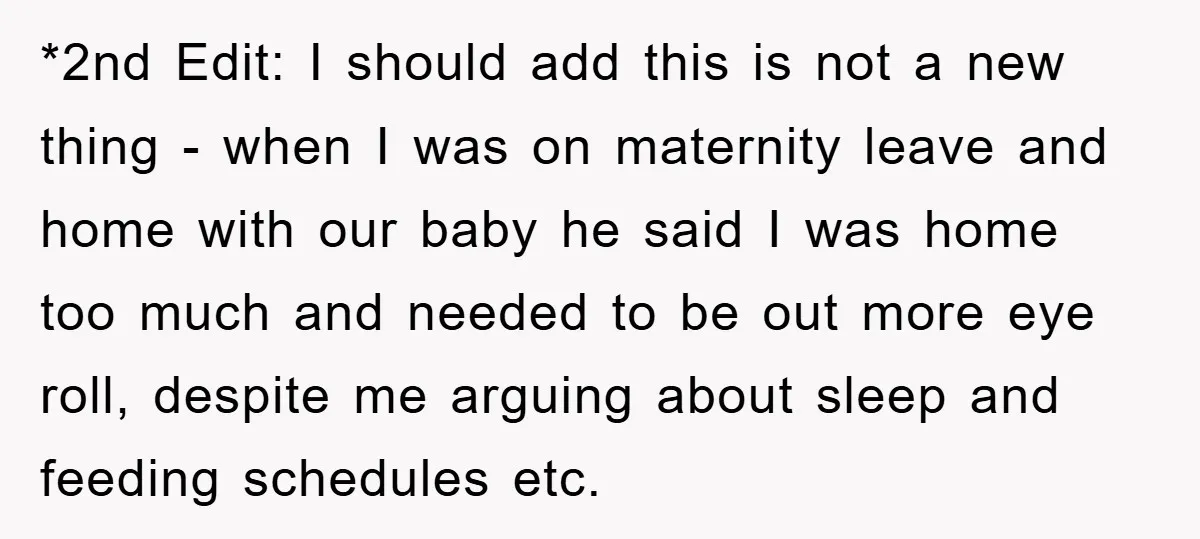*2nd Edit: I should add this is not a new thing - when I was on maternity leave and home with our baby he said I was home too much...