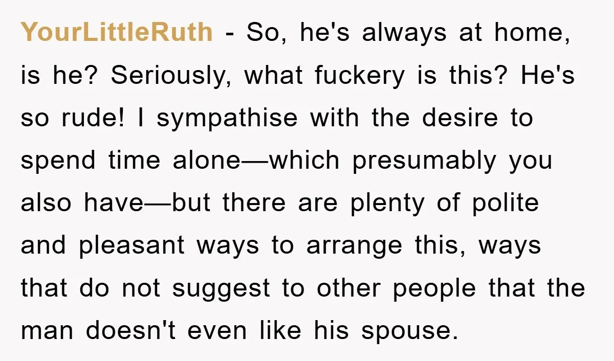 YourLittleRuth − So, he's always at home, is he? Seriously, what fuckery is this? He's so rude! I sympathise with the desire to spend time alone—which presumably you also have—but...