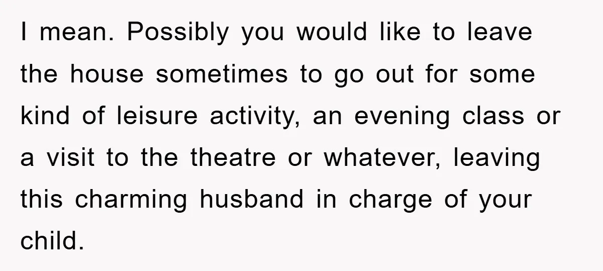 I mean. Possibly you would like to leave the house sometimes to go out for some kind of leisure activity, an evening class or a visit to the theatre or...