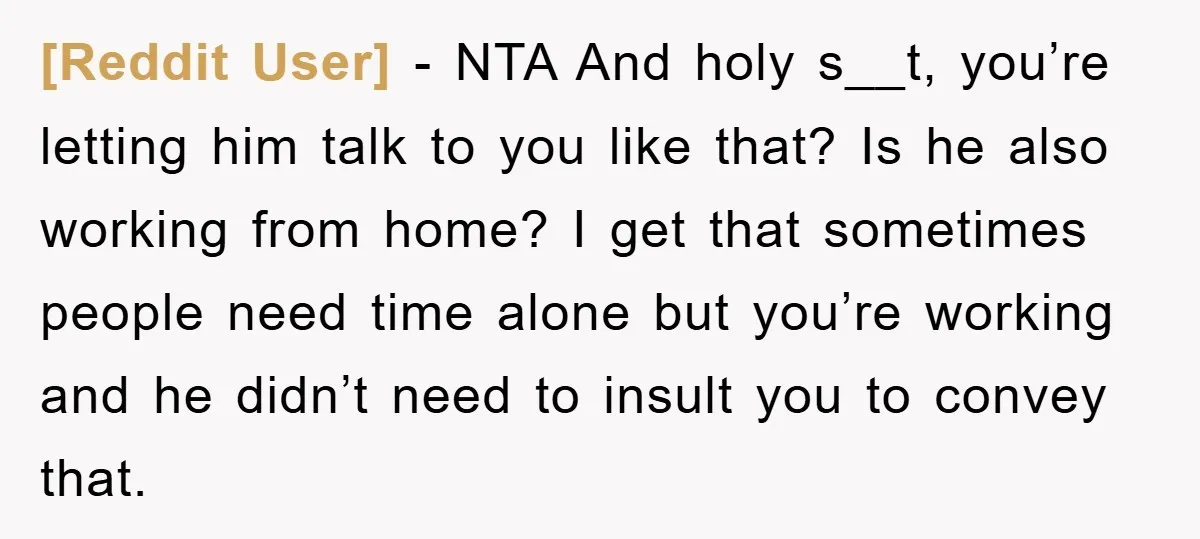 [Reddit User] − NTA And holy s__t, you’re letting him talk to you like that? Is he also working from home? I get that sometimes people need time alone but...