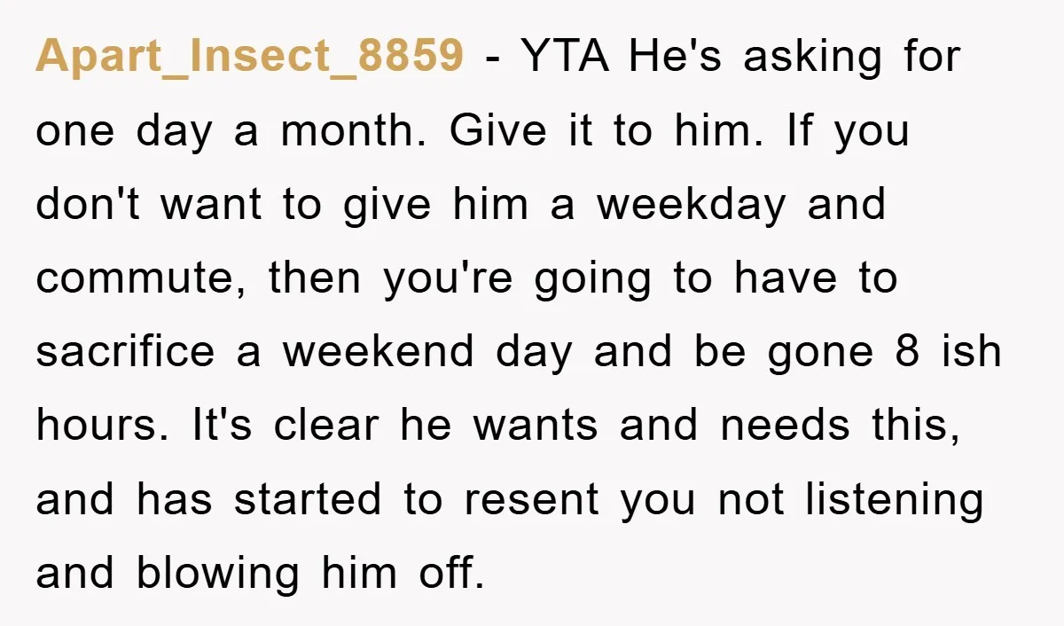 Apart_Insect_8859 − YTA He's asking for one day a month. Give it to him. If you don't want to give him a weekday and commute, then you're going to have...