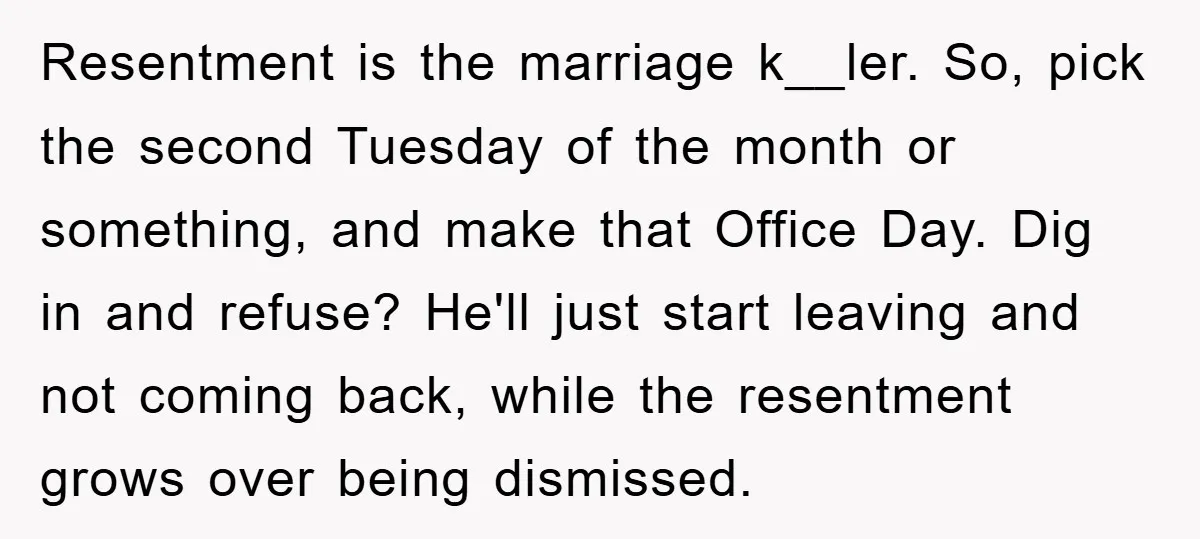 Resentment is the marriage k__ler. So, pick the second Tuesday of the month or something, and make that Office Day. Dig in and refuse? He'll just start leaving and not...