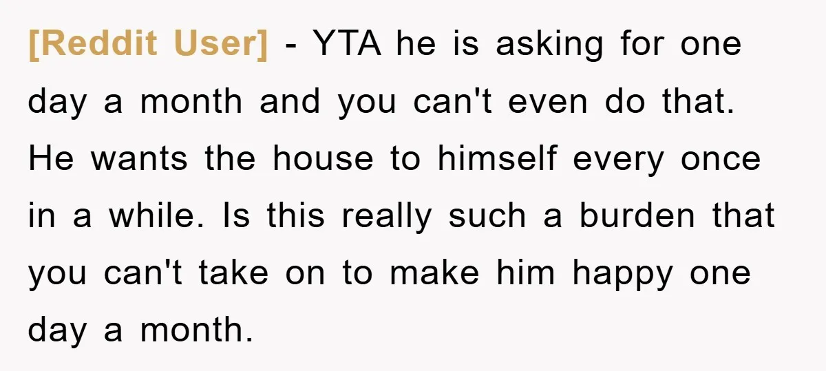 [Reddit User] − YTA he is asking for one day a month and you can't even do that. He wants the house to himself every once in a while. Is...