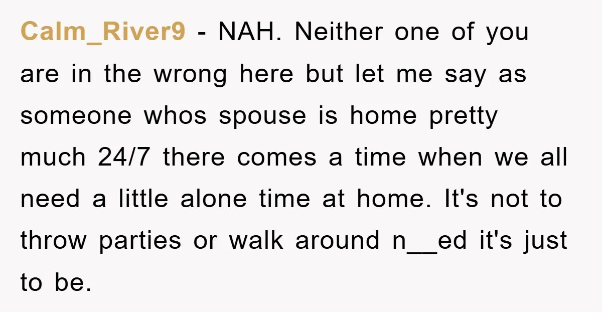 Calm_River9 − NAH. Neither one of you are in the wrong here but let me say as someone whos spouse is home pretty much 24/7 there comes a time when...