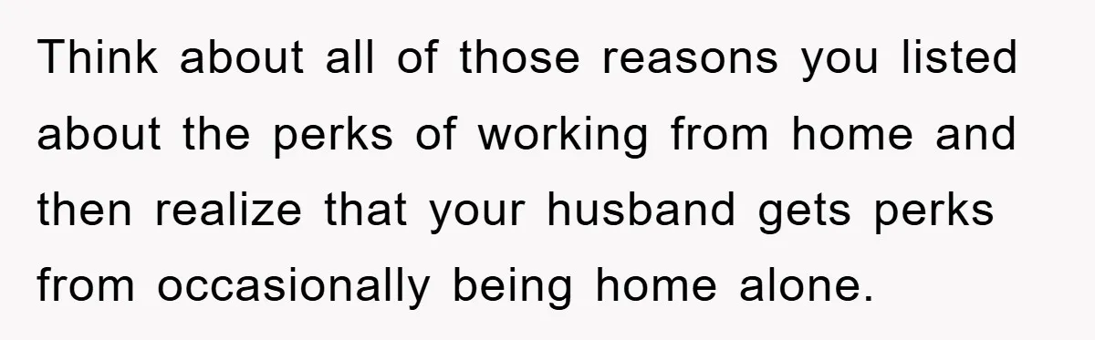Think about all of those reasons you listed about the perks of working from home and then realize that your husband gets perks from occasionally being home alone.