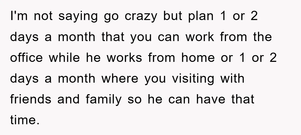 I'm not saying go crazy but plan 1 or 2 days a month that you can work from the office while he works from home or 1 or 2 days...